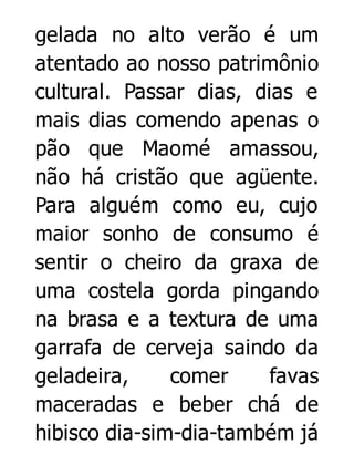 gelada no alto verão é um
atentado ao nosso patrimônio
cultural. Passar dias, dias e
mais dias comendo apenas o
pão que Maomé amassou,
não há cristão que agüente.
Para alguém como eu, cujo
maior sonho de consumo é
sentir o cheiro da graxa de
uma costela gorda pingando
na brasa e a textura de uma
garrafa de cerveja saindo da
geladeira,
comer
favas
maceradas e beber chá de
hibisco dia-sim-dia-também já

 