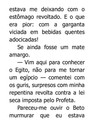 estava me deixando com o
estômago revoltado. E o que
era pior: com a garganta
viciada em bebidas quentes
adocicadas!
Se ainda fosse um mate
amargo.
— Vim aqui para conhecer
o Egito, não para me tornar
um egípcio — comentei com
os guris, surpresos com minha
repentina revolta contra a lei
seca imposta pelo Profeta.
Pareceu-me ouvir o Beto
murmurar que eu estava

 