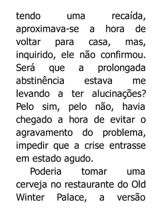 tendo
uma
recaída,
aproximava-se a hora de
voltar para
casa, mas,
inquirido, ele não confirmou.
Será que a prolongada
abstinência
estava
me
levando a ter alucinações?
Pelo sim, pelo não, havia
chegado a hora de evitar o
agravamento do problema,
impedir que a crise entrasse
em estado agudo.
Poderia
tomar
uma
cerveja no restaurante do Old
Winter Palace, a versão

 