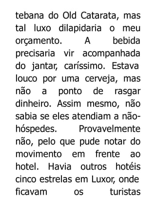 tebana do Old Catarata, mas
tal luxo dilapidaria o meu
orçamento.
A
bebida
precisaria vir acompanhada
do jantar, caríssimo. Estava
louco por uma cerveja, mas
não a ponto de rasgar
dinheiro. Assim mesmo, não
sabia se eles atendiam a nãohóspedes.
Provavelmente
não, pelo que pude notar do
movimento em frente ao
hotel. Havia outros hotéis
cinco estrelas em Luxor, onde
ficavam
os
turistas

 