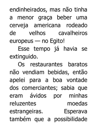 endinheirados, mas não tinha
a menor graça beber uma
cerveja americana rodeado
de
velhos
cavalheiros
europeus — no Egito!
Esse tempo já havia se
extinguido.
Os restaurantes baratos
não vendiam bebidas, então
apelei para a boa vontade
dos comerciantes; sabia que
eram ávidos por minhas
reluzentes
moedas
estrangeiras.
Esperava
também que a possibilidade

 
