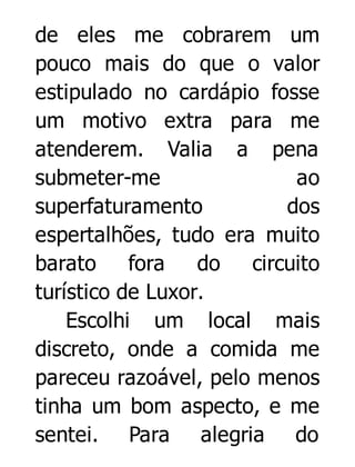 de eles me cobrarem um
pouco mais do que o valor
estipulado no cardápio fosse
um motivo extra para me
atenderem. Valia a pena
submeter-me
ao
superfaturamento
dos
espertalhões, tudo era muito
barato
fora
do
circuito
turístico de Luxor.
Escolhi um local mais
discreto, onde a comida me
pareceu razoável, pelo menos
tinha um bom aspecto, e me
sentei. Para alegria do

 
