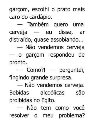 garçom, escolhi o prato mais
caro do cardápio.
— Também quero uma
cerveja — eu disse, ar
distraído, quase assobiando...
— Não vendemos cerveja
— o garçom respondeu de
pronto.
— Como?! — perguntei,
fingindo grande surpresa.
— Não vendemos cerveja.
Bebidas
alcoólicas
são
proibidas no Egito.
— Não tem como você
resolver o meu problema?

 