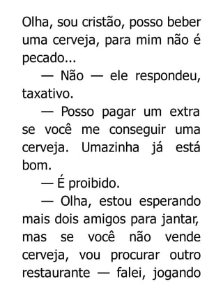 Olha, sou cristão, posso beber
uma cerveja, para mim não é
pecado...
— Não — ele respondeu,
taxativo.
— Posso pagar um extra
se você me conseguir uma
cerveja. Umazinha já está
bom.
— É proibido.
— Olha, estou esperando
mais dois amigos para jantar,
mas se você não vende
cerveja, vou procurar outro
restaurante — falei, jogando

 