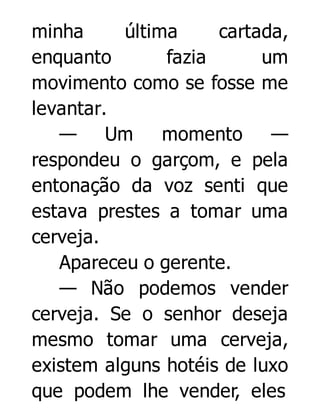 minha
última
cartada,
enquanto
fazia
um
movimento como se fosse me
levantar.
— Um
momento
—
respondeu o garçom, e pela
entonação da voz senti que
estava prestes a tomar uma
cerveja.
Apareceu o gerente.
— Não podemos vender
cerveja. Se o senhor deseja
mesmo tomar uma cerveja,
existem alguns hotéis de luxo
que podem lhe vender, eles

 