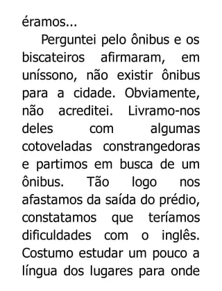 éramos...
Perguntei pelo ônibus e os
biscateiros afirmaram, em
uníssono, não existir ônibus
para a cidade. Obviamente,
não acreditei. Livramo-nos
deles
com
algumas
cotoveladas constrangedoras
e partimos em busca de um
ônibus.
Tão
logo
nos
afastamos da saída do prédio,
constatamos que teríamos
dificuldades com o inglês.
Costumo estudar um pouco a
língua dos lugares para onde

 