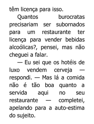 têm licença para isso.
Quantos
burocratas
precisariam ser subornados
para um restaurante ter
licença para vender bebidas
alcoólicas?, pensei, mas não
cheguei a falar.
— Eu sei que os hotéis de
luxo vendem cerveja —
respondi. — Mas lá a comida
não é tão boa quanto a
servida
aqui
no
seu
restaurante — completei,
apelando para a auto-estima
do sujeito.

 