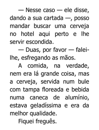 — Nesse caso — ele disse,
dando a sua cartada —, posso
mandar buscar uma cerveja
no hotel aqui perto e lhe
servir escondida.
— Duas, por favor — faleilhe, esfregando as mãos.
A comida, na verdade,
nem era lá grande coisa, mas
a cerveja, servida num bule
com tampa floreada e bebida
numa caneca de alumínio,
estava geladíssima e era da
melhor qualidade.
Fiquei freguês.

 