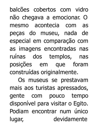 balcões cobertos com vidro
não chegava a emocionar. O
mesmo acontecia com as
peças do museu, nada de
especial em comparação com
as imagens encontradas nas
ruínas dos templos, nas
posições em que foram
construídas originalmente.
Os museus se prestavam
mais aos turistas apressados,
gente com pouco tempo
disponível para visitar o Egito.
Podiam encontrar num único
lugar,
devidamente

 