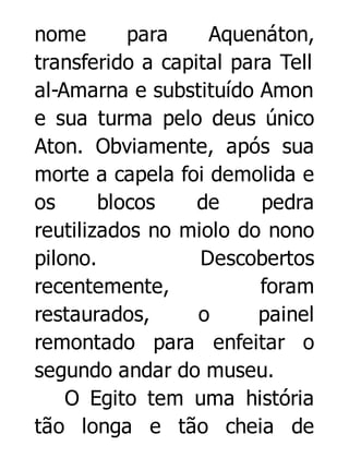 nome
para
Aquenáton,
transferido a capital para Tell
al-Amarna e substituído Amon
e sua turma pelo deus único
Aton. Obviamente, após sua
morte a capela foi demolida e
os
blocos
de
pedra
reutilizados no miolo do nono
pilono.
Descobertos
recentemente,
foram
restaurados,
o
painel
remontado para enfeitar o
segundo andar do museu.
O Egito tem uma história
tão longa e tão cheia de

 