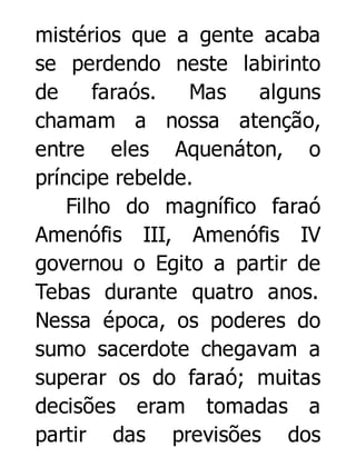 mistérios que a gente acaba
se perdendo neste labirinto
de
faraós.
Mas
alguns
chamam a nossa atenção,
entre eles Aquenáton, o
príncipe rebelde.
Filho do magnífico faraó
Amenófis III, Amenófis IV
governou o Egito a partir de
Tebas durante quatro anos.
Nessa época, os poderes do
sumo sacerdote chegavam a
superar os do faraó; muitas
decisões eram tomadas a
partir das previsões dos

 
