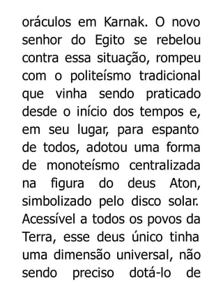 oráculos em Karnak. O novo
senhor do Egito se rebelou
contra essa situação, rompeu
com o politeísmo tradicional
que vinha sendo praticado
desde o início dos tempos e,
em seu lugar, para espanto
de todos, adotou uma forma
de monoteísmo centralizada
na figura do deus Aton,
simbolizado pelo disco solar.
Acessível a todos os povos da
Terra, esse deus único tinha
uma dimensão universal, não
sendo preciso dotá-lo de

 