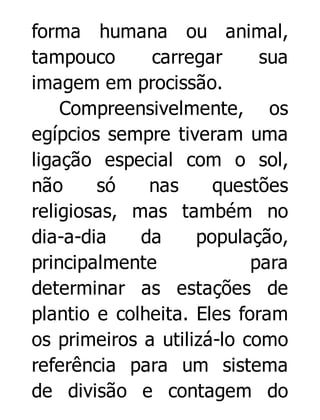 forma humana ou animal,
tampouco
carregar
sua
imagem em procissão.
Compreensivelmente, os
egípcios sempre tiveram uma
ligação especial com o sol,
não
só
nas
questões
religiosas, mas também no
dia-a-dia
da
população,
principalmente
para
determinar as estações de
plantio e colheita. Eles foram
os primeiros a utilizá-lo como
referência para um sistema
de divisão e contagem do

 