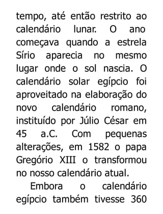 tempo, até então restrito ao
calendário lunar. O ano
começava quando a estrela
Sírio aparecia no mesmo
lugar onde o sol nascia. O
calendário solar egípcio foi
aproveitado na elaboração do
novo
calendário
romano,
instituído por Júlio César em
45 a.C. Com pequenas
alterações, em 1582 o papa
Gregório XIII o transformou
no nosso calendário atual.
Embora
o
calendário
egípcio também tivesse 360

 