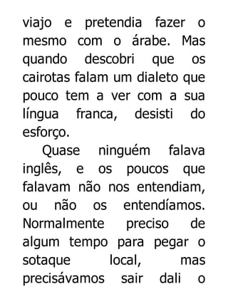 viajo e pretendia fazer o
mesmo com o árabe. Mas
quando descobri que os
cairotas falam um dialeto que
pouco tem a ver com a sua
língua franca, desisti do
esforço.
Quase ninguém falava
inglês, e os poucos que
falavam não nos entendiam,
ou não os entendíamos.
Normalmente
preciso
de
algum tempo para pegar o
sotaque
local,
mas
precisávamos sair dali o

 