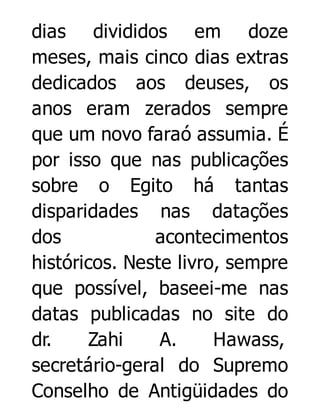 dias divididos em doze
meses, mais cinco dias extras
dedicados aos deuses, os
anos eram zerados sempre
que um novo faraó assumia. É
por isso que nas publicações
sobre o Egito há tantas
disparidades nas datações
dos
acontecimentos
históricos. Neste livro, sempre
que possível, baseei-me nas
datas publicadas no site do
dr.
Zahi
A.
Hawass,
secretário-geral do Supremo
Conselho de Antigüidades do

 