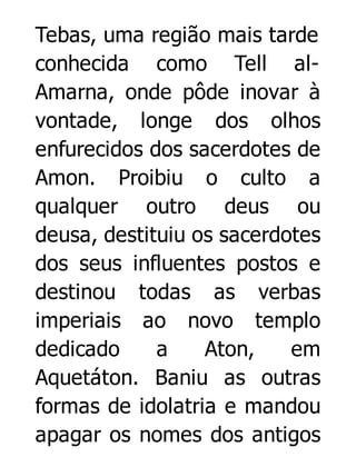 Tebas, uma região mais tarde
conhecida como Tell alAmarna, onde pôde inovar à
vontade, longe dos olhos
enfurecidos dos sacerdotes de
Amon. Proibiu o culto a
qualquer outro deus ou
deusa, destituiu os sacerdotes
dos seus influentes postos e
destinou todas as verbas
imperiais ao novo templo
dedicado
a
Aton,
em
Aquetáton. Baniu as outras
formas de idolatria e mandou
apagar os nomes dos antigos

 