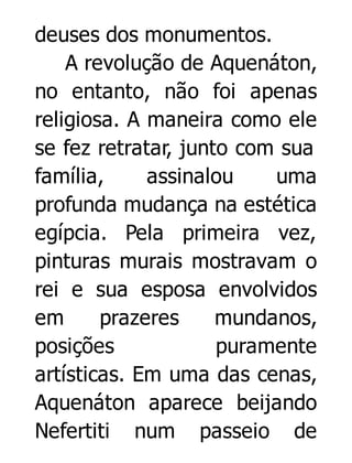 deuses dos monumentos.
A revolução de Aquenáton,
no entanto, não foi apenas
religiosa. A maneira como ele
se fez retratar, junto com sua
família,
assinalou
uma
profunda mudança na estética
egípcia. Pela primeira vez,
pinturas murais mostravam o
rei e sua esposa envolvidos
em
prazeres
mundanos,
posições
puramente
artísticas. Em uma das cenas,
Aquenáton aparece beijando
Nefertiti num passeio de

 