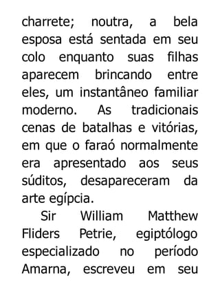 charrete; noutra, a bela
esposa está sentada em seu
colo enquanto suas filhas
aparecem brincando entre
eles, um instantâneo familiar
moderno.
As
tradicionais
cenas de batalhas e vitórias,
em que o faraó normalmente
era apresentado aos seus
súditos, desapareceram da
arte egípcia.
Sir
William
Matthew
Fliders
Petrie, egiptólogo
especializado
no
período
Amarna, escreveu em seu

 