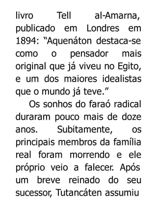 livro
Tell
al-Amarna,
publicado em Londres em
1894: “Aquenáton destaca-se
como o pensador mais
original que já viveu no Egito,
e um dos maiores idealistas
que o mundo já teve.”
Os sonhos do faraó radical
duraram pouco mais de doze
anos.
Subitamente,
os
principais membros da família
real foram morrendo e ele
próprio veio a falecer. Após
um breve reinado do seu
sucessor, Tutancáten assumiu

 