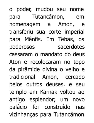 o poder, mudou seu nome
para
Tutancâmon,
em
homenagem a Amon, e
transferiu sua corte imperial
para Mênfis. Em Tebas, os
poderosos
sacerdotes
cassaram o mandato do deus
Aton e recolocaram no topo
da pirâmide divina o velho e
tradicional Amon, cercado
pelos outros deuses, e seu
templo em Karnak voltou ao
antigo esplendor; um novo
palácio foi construído nas
vizinhanças para Tutancâmon

 