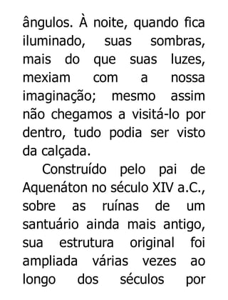 ângulos. À noite, quando fica
iluminado, suas sombras,
mais do que suas luzes,
mexiam
com
a
nossa
imaginação; mesmo assim
não chegamos a visitá-lo por
dentro, tudo podia ser visto
da calçada.
Construído pelo pai de
Aquenáton no século XIV a.C.,
sobre as ruínas de um
santuário ainda mais antigo,
sua estrutura original foi
ampliada várias vezes ao
longo
dos
séculos
por

 