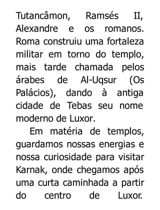 Tutancâmon,
Ramsés
II,
Alexandre e os romanos.
Roma construiu uma fortaleza
militar em torno do templo,
mais tarde chamada pelos
árabes de Al-Uqsur (Os
Palácios), dando à antiga
cidade de Tebas seu nome
moderno de Luxor.
Em matéria de templos,
guardamos nossas energias e
nossa curiosidade para visitar
Karnak, onde chegamos após
uma curta caminhada a partir
do
centro
de
Luxor.

 