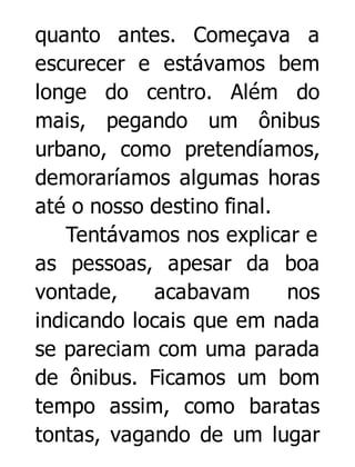quanto antes. Começava a
escurecer e estávamos bem
longe do centro. Além do
mais, pegando um ônibus
urbano, como pretendíamos,
demoraríamos algumas horas
até o nosso destino final.
Tentávamos nos explicar e
as pessoas, apesar da boa
vontade,
acabavam
nos
indicando locais que em nada
se pareciam com uma parada
de ônibus. Ficamos um bom
tempo assim, como baratas
tontas, vagando de um lugar

 