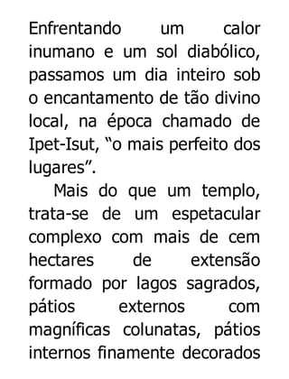 Enfrentando
um
calor
inumano e um sol diabólico,
passamos um dia inteiro sob
o encantamento de tão divino
local, na época chamado de
Ipet-Isut, “o mais perfeito dos
lugares”.
Mais do que um templo,
trata-se de um espetacular
complexo com mais de cem
hectares
de
extensão
formado por lagos sagrados,
pátios
externos
com
magníficas colunatas, pátios
internos finamente decorados

 