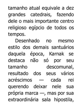 tamanho atual equivale a dez
grandes catedrais, fazendo
dele o mais importante centro
religioso egípcio de todos os
tempos.
Desenhado no mesmo
estilo dos demais santuários
daquela época, Karnak se
destaca não só por seu
tamanho
descomunal,
resultado dos seus vários
acréscimos — cada
rei
querendo deixar nele sua
própria marca —, mas por sua
extraordinária sala hipostila,

 