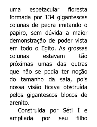 uma
espetacular
floresta
formada por 134 gigantescas
colunas de pedra imitando o
papiro, sem dúvida a maior
demonstração de poder vista
em todo o Egito. As grossas
colunas
estavam
tão
próximas umas das outras
que não se podia ter noção
do tamanho da sala, pois
nossa visão ficava obstruída
pelos gigantescos blocos de
arenito.
Construída por Séti I e
ampliada
por seu filho

 