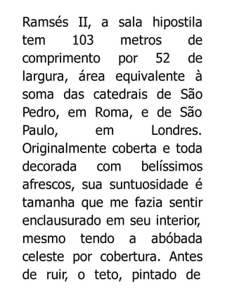 Ramsés II, a sala hipostila
tem
103
metros
de
comprimento por 52 de
largura, área equivalente à
soma das catedrais de São
Pedro, em Roma, e de São
Paulo,
em
Londres.
Originalmente coberta e toda
decorada com belíssimos
afrescos, sua suntuosidade é
tamanha que me fazia sentir
enclausurado em seu interior,
mesmo tendo a abóbada
celeste por cobertura. Antes
de ruir, o teto, pintado de

 