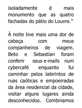 isoladamente
é
mais
monumento que as quatro
fachadas do pátio do Louvre.”
À noite tive mais uma dor de
cabeça
com
meus
companheiros de viagem.
Beto e Sebastían foram
conferir
seus e-mails num
cybercafé
enquanto
fui
caminhar pelos labirintos de
ruas caóticas e empoeiradas
da área residencial da cidade,
visitar alguns lugares ainda
desconhecidos. Combinamos

 