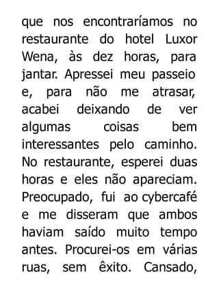 que nos encontraríamos no
restaurante do hotel Luxor
Wena, às dez horas, para
jantar. Apressei meu passeio
e, para não me atrasar,
acabei deixando de ver
algumas
coisas
bem
interessantes pelo caminho.
No restaurante, esperei duas
horas e eles não apareciam.
Preocupado, fui ao cybercafé
e me disseram que ambos
haviam saído muito tempo
antes. Procurei-os em várias
ruas, sem êxito. Cansado,

 