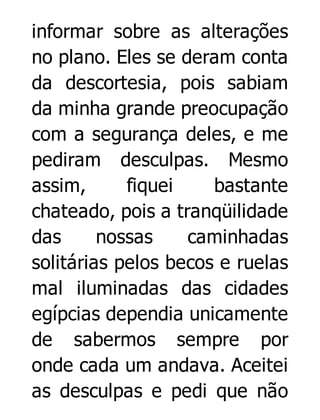 informar sobre as alterações
no plano. Eles se deram conta
da descortesia, pois sabiam
da minha grande preocupação
com a segurança deles, e me
pediram desculpas. Mesmo
assim,
fiquei
bastante
chateado, pois a tranqüilidade
das
nossas
caminhadas
solitárias pelos becos e ruelas
mal iluminadas das cidades
egípcias dependia unicamente
de sabermos sempre por
onde cada um andava. Aceitei
as desculpas e pedi que não

 