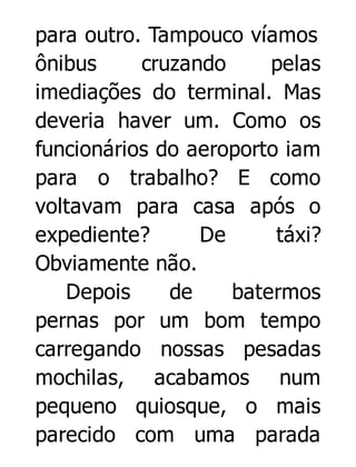 para outro. Tampouco víamos
ônibus
cruzando
pelas
imediações do terminal. Mas
deveria haver um. Como os
funcionários do aeroporto iam
para o trabalho? E como
voltavam para casa após o
expediente?
De
táxi?
Obviamente não.
Depois
de
batermos
pernas por um bom tempo
carregando nossas pesadas
mochilas, acabamos num
pequeno quiosque, o mais
parecido com uma parada

 