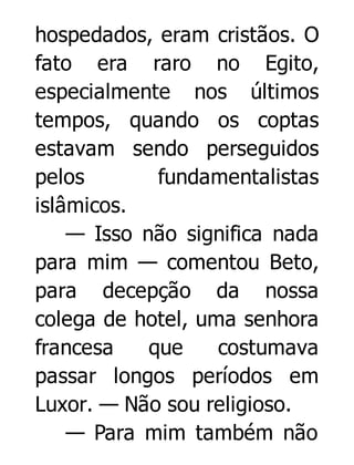 hospedados, eram cristãos. O
fato era raro no Egito,
especialmente nos últimos
tempos, quando os coptas
estavam sendo perseguidos
pelos
fundamentalistas
islâmicos.
— Isso não significa nada
para mim — comentou Beto,
para decepção da nossa
colega de hotel, uma senhora
francesa
que
costumava
passar longos períodos em
Luxor. — Não sou religioso.
— Para mim também não

 