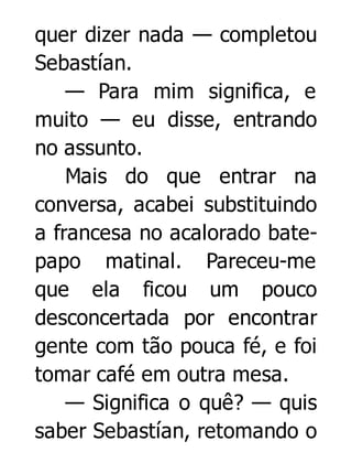 quer dizer nada — completou
Sebastían.
— Para mim significa, e
muito — eu disse, entrando
no assunto.
Mais do que entrar na
conversa, acabei substituindo
a francesa no acalorado batepapo matinal. Pareceu-me
que ela ficou um pouco
desconcertada por encontrar
gente com tão pouca fé, e foi
tomar café em outra mesa.
— Significa o quê? — quis
saber Sebastían, retomando o

 