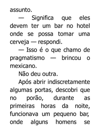 assunto.
— Significa que eles
devem ter um bar no hotel
onde se possa tomar uma
cerveja — respondi.
— Isso é o que chamo de
pragmatismo — brincou o
mexicano.
Não deu outra.
Após abrir indiscretamente
algumas portas, descobri que
no
porão,
durante
as
primeiras horas da noite,
funcionava um pequeno bar,
onde alguns homens se

 