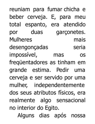 reuniam para fumar chicha e
beber cerveja. E, para meu
total espanto, era atendido
por
duas
garçonetes.
Mulheres
mais
desengonçadas
seria
impossível,
mas
os
freqüentadores as tinham em
grande estima. Pedir uma
cerveja e ser servido por uma
mulher, independentemente
dos seus atributos físicos, era
realmente algo sensacional
no interior do Egito.
Alguns dias após nossa

 