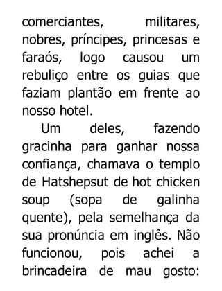 comerciantes,
militares,
nobres, príncipes, princesas e
faraós, logo causou um
rebuliço entre os guias que
faziam plantão em frente ao
nosso hotel.
Um
deles,
fazendo
gracinha para ganhar nossa
confiança, chamava o templo
de Hatshepsut de hot chicken
soup
(sopa
de
galinha
quente), pela semelhança da
sua pronúncia em inglês. Não
funcionou, pois achei a
brincadeira de mau gosto:

 