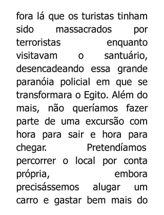 fora lá que os turistas tinham
sido
massacrados
por
terroristas
enquanto
visitavam
o
santuário,
desencadeando essa grande
paranóia policial em que se
transformara o Egito. Além do
mais, não queríamos fazer
parte de uma excursão com
hora para sair e hora para
chegar.
Pretendíamos
percorrer o local por conta
própria,
embora
precisássemos alugar um
carro e gastar bem mais do

 