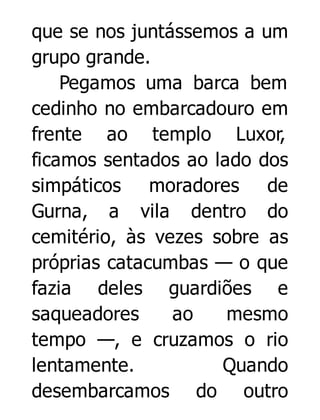 que se nos juntássemos a um
grupo grande.
Pegamos uma barca bem
cedinho no embarcadouro em
frente ao templo Luxor,
ficamos sentados ao lado dos
simpáticos moradores de
Gurna, a vila dentro do
cemitério, às vezes sobre as
próprias catacumbas — o que
fazia deles guardiões e
saqueadores
ao
mesmo
tempo —, e cruzamos o rio
lentamente.
Quando
desembarcamos do outro

 