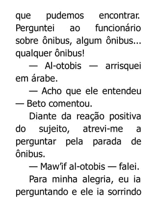 que
pudemos
encontrar.
Perguntei
ao
funcionário
sobre ônibus, algum ônibus...
qualquer ônibus!
— Al-otobis — arrisquei
em árabe.
— Acho que ele entendeu
— Beto comentou.
Diante da reação positiva
do sujeito, atrevi-me a
perguntar pela parada de
ônibus.
— Maw’if al-otobis — falei.
Para minha alegria, eu ia
perguntando e ele ia sorrindo

 
