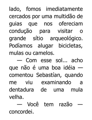 lado, fomos imediatamente
cercados por uma multidão de
guias que nos ofereciam
condução para visitar o
grande sítio arqueológico.
Podíamos alugar bicicletas,
mulas ou camelos.
— Com esse sol... acho
que não é uma boa idéia —
comentou Sebastían, quando
me
viu
examinando
a
dentadura de uma mula
velha.
— Você tem razão —
concordei.

 