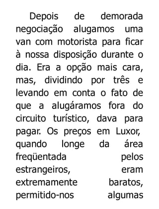 Depois
de
demorada
negociação alugamos uma
van com motorista para ficar
à nossa disposição durante o
dia. Era a opção mais cara,
mas, dividindo por três e
levando em conta o fato de
que a alugáramos fora do
circuito turístico, dava para
pagar. Os preços em Luxor,
quando
longe
da
área
freqüentada
pelos
estrangeiros,
eram
extremamente
baratos,
permitido-nos
algumas

 