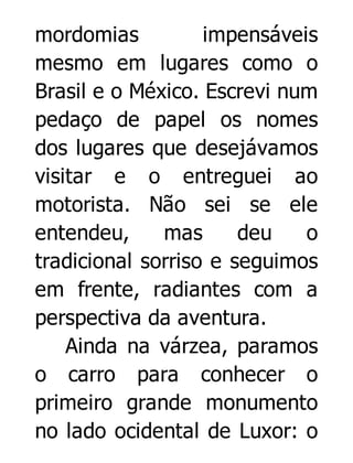 mordomias
impensáveis
mesmo em lugares como o
Brasil e o México. Escrevi num
pedaço de papel os nomes
dos lugares que desejávamos
visitar e o entreguei ao
motorista. Não sei se ele
entendeu,
mas
deu
o
tradicional sorriso e seguimos
em frente, radiantes com a
perspectiva da aventura.
Ainda na várzea, paramos
o carro para conhecer o
primeiro grande monumento
no lado ocidental de Luxor: o

 