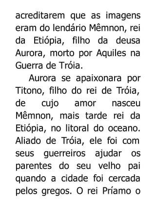 acreditarem que as imagens
eram do lendário Mêmnon, rei
da Etiópia, filho da deusa
Aurora, morto por Aquiles na
Guerra de Tróia.
Aurora se apaixonara por
Titono, filho do rei de Tróia,
de
cujo
amor
nasceu
Mêmnon, mais tarde rei da
Etiópia, no litoral do oceano.
Aliado de Tróia, ele foi com
seus guerreiros ajudar os
parentes do seu velho pai
quando a cidade foi cercada
pelos gregos. O rei Príamo o

 