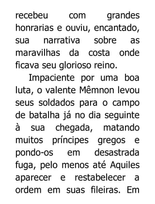 recebeu
com
grandes
honrarias e ouviu, encantado,
sua
narrativa
sobre
as
maravilhas da costa onde
ficava seu glorioso reino.
Impaciente por uma boa
luta, o valente Mêmnon levou
seus soldados para o campo
de batalha já no dia seguinte
à sua chegada, matando
muitos príncipes gregos e
pondo-os
em
desastrada
fuga, pelo menos até Aquiles
aparecer e restabelecer a
ordem em suas fileiras. Em

 