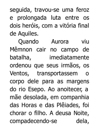 seguida, travou-se uma feroz
e prolongada luta entre os
dois heróis, com a vitória final
de Aquiles.
Quando
Aurora
viu
Mêmnon cair no campo de
batalha,
imediatamente
ordenou que seus irmãos, os
Ventos, transportassem o
corpo dele para as margens
do rio Esepo. Ao anoitecer, a
mãe desolada, em companhia
das Horas e das Plêiades, foi
chorar o filho. A deusa Noite,
compadecendo-se
dela,

 